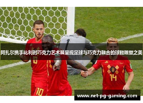 阿扎尔携手比利时巧克力艺术展呈现足球与巧克力融合的球鞋雕塑之美