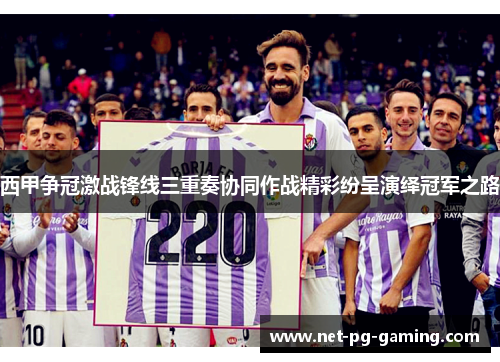 西甲争冠激战锋线三重奏协同作战精彩纷呈演绎冠军之路 西甲争冠激战锋线三重奏协同作战精彩纷呈演绎冠军之路