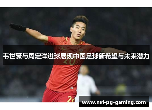 韦世豪与周定洋进球展现中国足球新希望与未来潜力