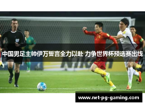 中国男足主帅伊万誓言全力以赴 力争世界杯预选赛出线